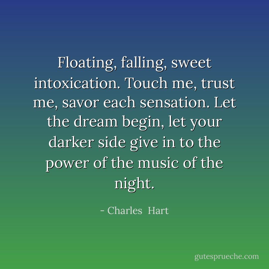 Floating, falling, sweet intoxication. Touch me, trust me, savor each sensation. Let the dream begin, let your darker side give in to the power of the music of the night. - Charles  Hart