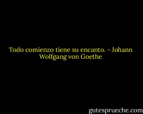 Todo comienzo tiene su encanto. - Johann Wolfgang von Goethe