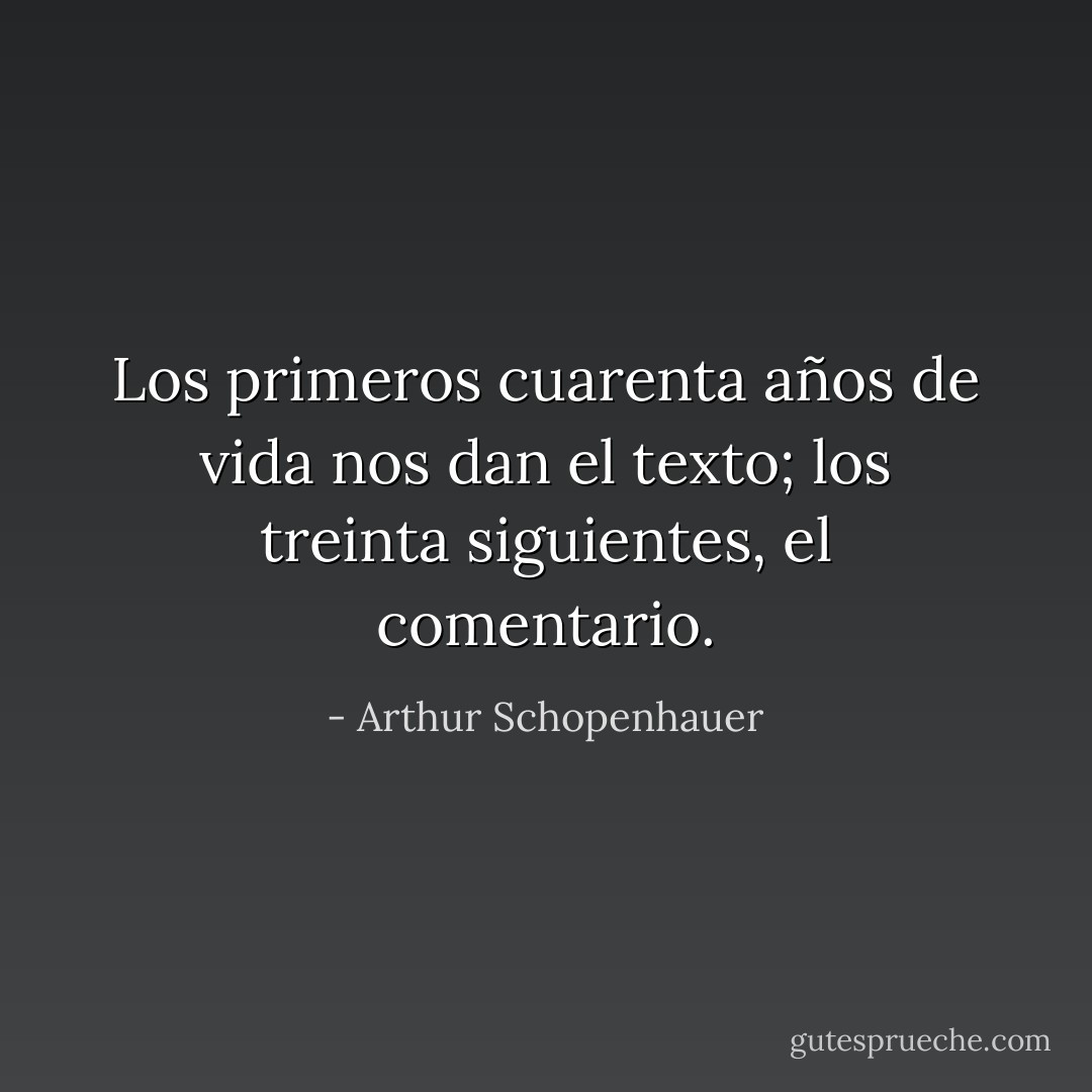 Los primeros cuarenta años de vida nos dan el texto; los treinta siguientes, el comentario. - Arthur Schopenhauer