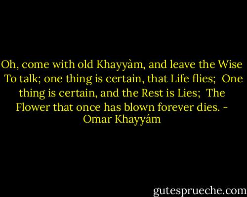 Oh, come with old Khayyàm, and leave the Wise <br />To talk; one thing is certain, that Life flies; <br />One thing is certain, and the Rest is Lies; <br />The Flower that once has blown forever dies. - Omar Khayyám