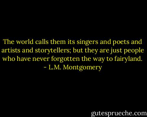 The world calls them its singers and poets and artists and storytellers; but they are just people who have never forgotten the way to fairyland. - L.M. Montgomery