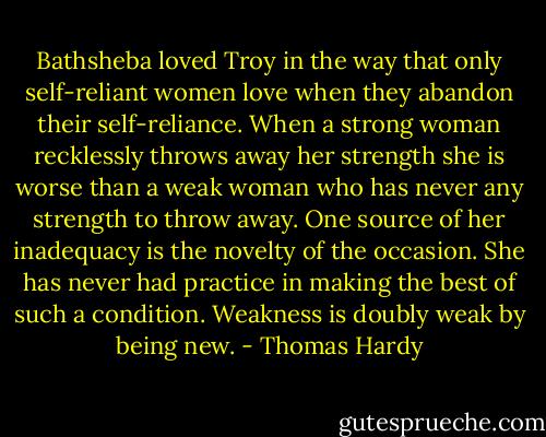 Bathsheba loved Troy in the way that only self-reliant women love when they abandon their self-reliance. When a strong woman recklessly throws away her strength she is worse than a weak woman who has never any strength to throw away. One source of her inadequacy is the novelty of the occasion. She has never had practice in making the best of such a condition. Weakness is doubly weak by being new. - Thomas Hardy