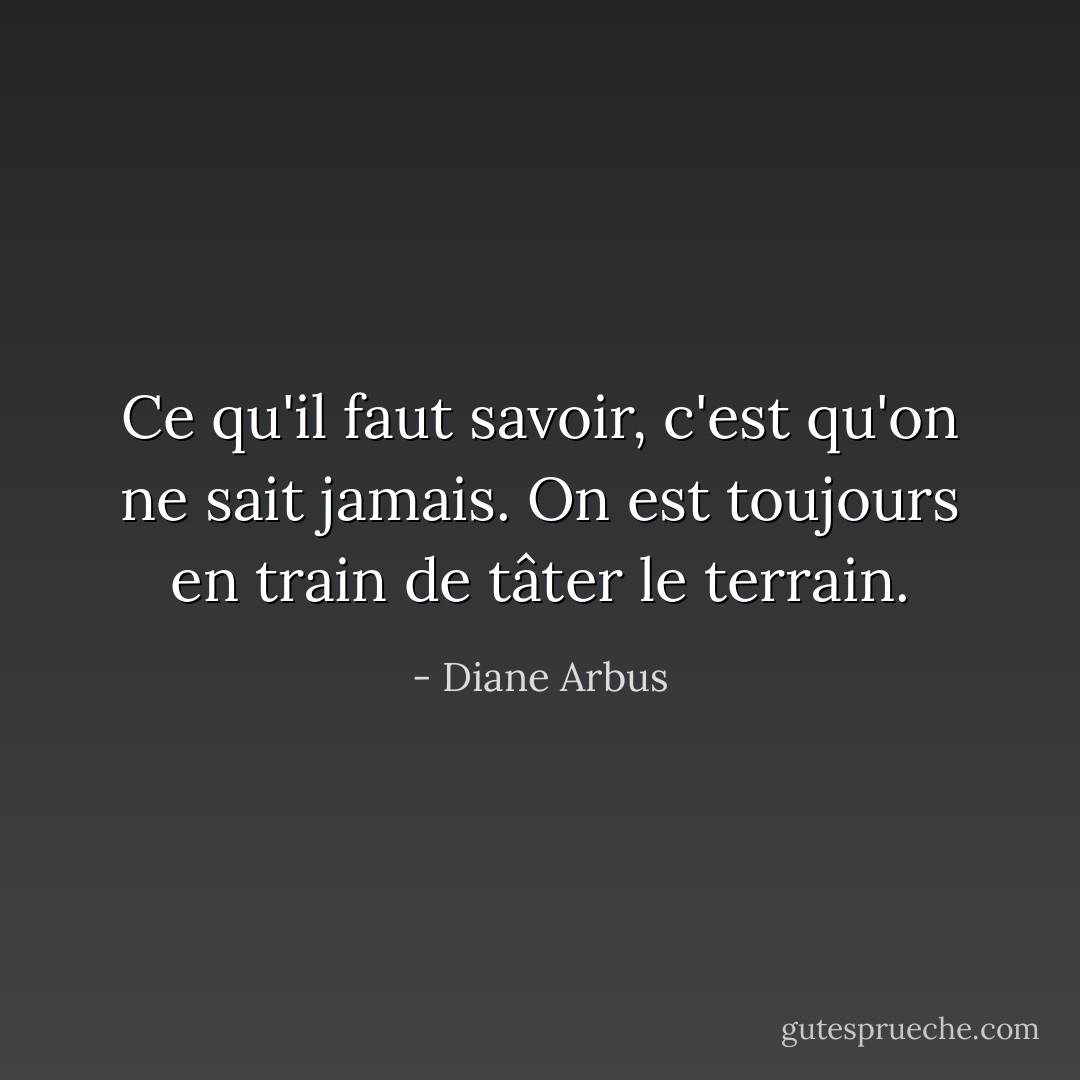 Ce qu'il faut savoir, c'est qu'on ne sait jamais. On est toujours en train de tâter le terrain. - Diane Arbus