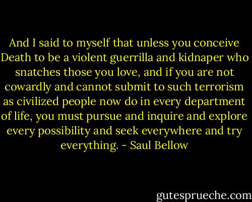 And I said to myself that unless you conceive Death to be a violent guerrilla and kidnaper who snatches those you love, and if you are not cowardly and cannot submit to such terrorism as civilized people now do in every department of life, you must pursue and inquire and explore every possibility and seek everywhere and try everything. - Saul Bellow