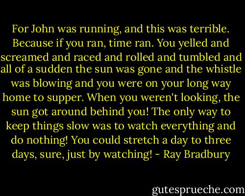 For John was running, and this was terrible. Because if you ran, time ran. You yelled and screamed and raced and rolled and tumbled and all of a sudden the sun was gone and the whistle was blowing and you were on your long way home to supper. When you weren't looking, the sun got around behind you! The only way to keep things slow was to watch everything and do nothing! You could stretch a day to three days, sure, just by watching! - Ray Bradbury