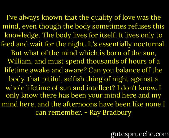 I've always known that the quality of love was the mind, even though the body sometimes refuses this knowledge. The body lives for itself. It lives only to feed and wait for the night. It's essentially nocturnal. But what of the mind which is born of the sun, William, and must spend thousands of hours of a lifetime awake and aware? Can you balance off the body, that pitiful, selfish thing of night against a whole lifetime of sun and intellect? I don't know. I only know there has been your mind here and my mind here, and the afternoons have been like none I can remember. - Ray Bradbury