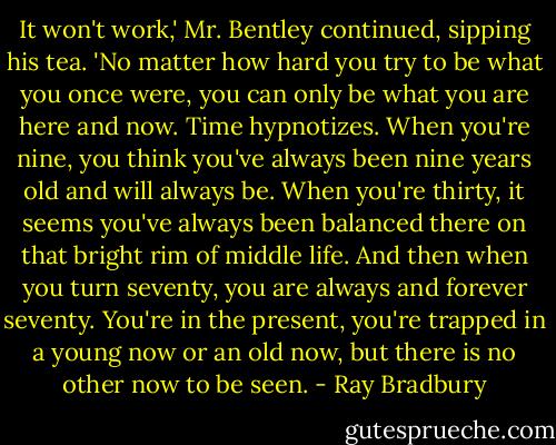 It won't work,' Mr. Bentley continued, sipping his tea. 'No matter how hard you try to be what you once were, you can only be what you are here and now. Time hypnotizes. When you're nine, you think you've always been nine years old and will always be. When you're thirty, it seems you've always been balanced there on that bright rim of middle life. And then when you turn seventy, you are always and forever seventy. You're in the present, you're trapped in a young now or an old now, but there is no other now to be seen. - Ray Bradbury