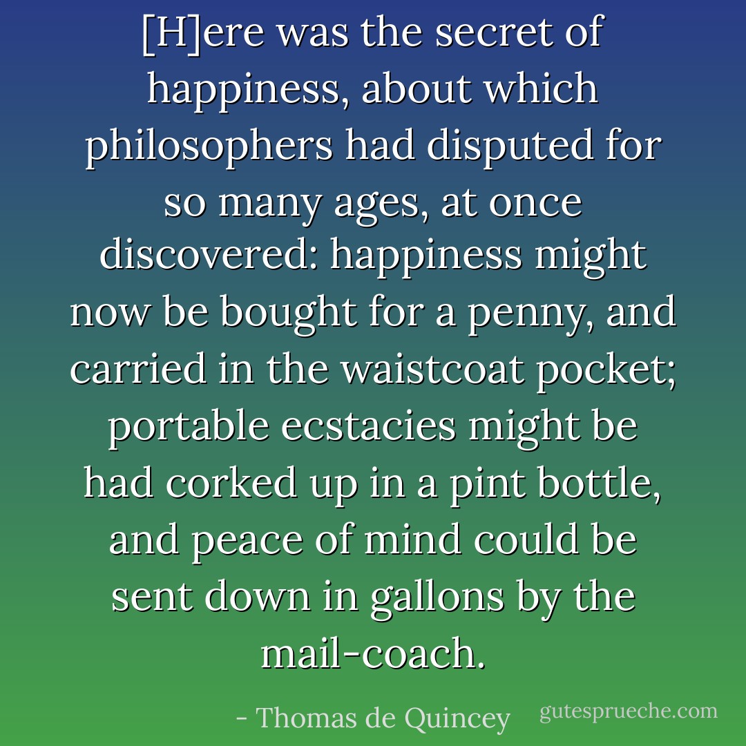 [H]ere was the secret of happiness, about which philosophers had disputed for so many ages, at once discovered: happiness might now be bought for a penny, and carried in the waistcoat pocket; portable ecstacies might be had corked up in a pint bottle, and peace of mind could be sent down in gallons by the mail-coach. - Thomas de Quincey