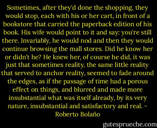 Sometimes, after they'd done the shopping, they would stop, each with his or her cart, in front of a bookstore that carried the paperback edition of his book. His wife would point to it and say: you're still there. Invariably, he would nod and then they would continue browsing the mall stores. Did he know her or didn't he? He knew her, of course he did, it was just that sometimes reality, the same little reality that served to anchor reality, seemed to fade around the edges, as if the passage of time had a porous effect on things, and blurred and made more insubstantial what was itself already, by its very nature, insubstantial and satisfactory and real. - Roberto Bolaño