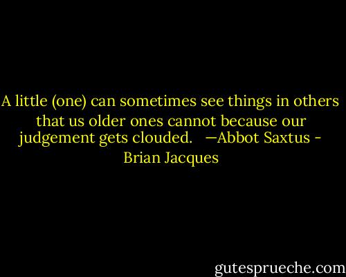 A little (one) can sometimes see things in others that us older ones cannot because our judgement gets clouded.<br /><br /> —Abbot Saxtus - Brian Jacques