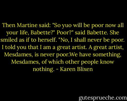 Then Martine said: "So yuo will be poor now all your life, Babette?"<br />Poor?" said Babette. She smiled as if to herself. "No, I shall never be poor. I told you that I am a great artist. A great artist, Mesdames, is never poor.We have something, Mesdames, of which other people know nothing. - Karen Blixen