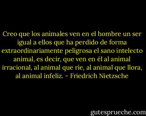 Creo que los animales ven en el hombre un ser igual a ellos que ha perdido de forma extraordinariamente peligrosa el sano intelecto animal, es decir, que ven en él al animal irracional, al animal que ríe, al animal que llora, al animal infeliz. - Friedrich Nietzsche