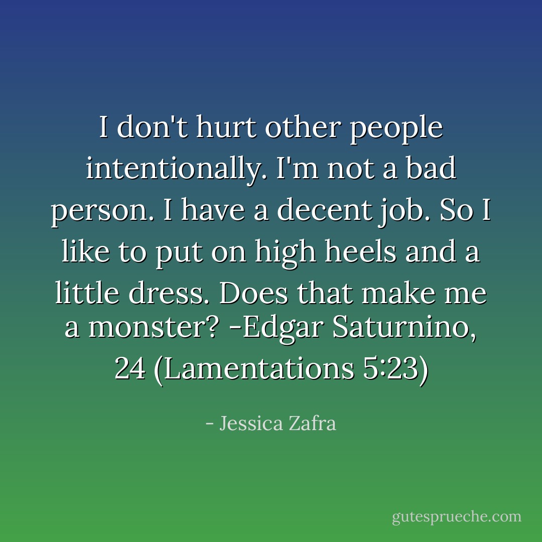 I don't hurt other people intentionally. I'm not a bad person. I have a decent job. So I like to put on high heels and a little dress. Does that make me a monster? -Edgar Saturnino, 24 (Lamentations 5:23) - Jessica Zafra