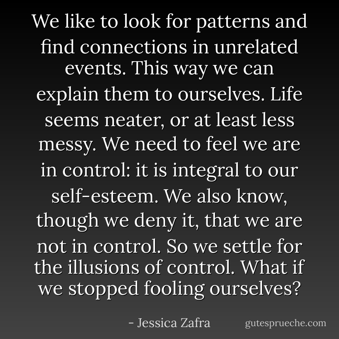 We like to look for patterns and find connections in unrelated events. This way we can explain them to ourselves. Life seems neater, or at least less messy. We need to feel we are in control: it is integral to our self-esteem. We also know, though we deny it, that we are not in control. So we settle for the illusions of control. What if we stopped fooling ourselves? - Jessica Zafra