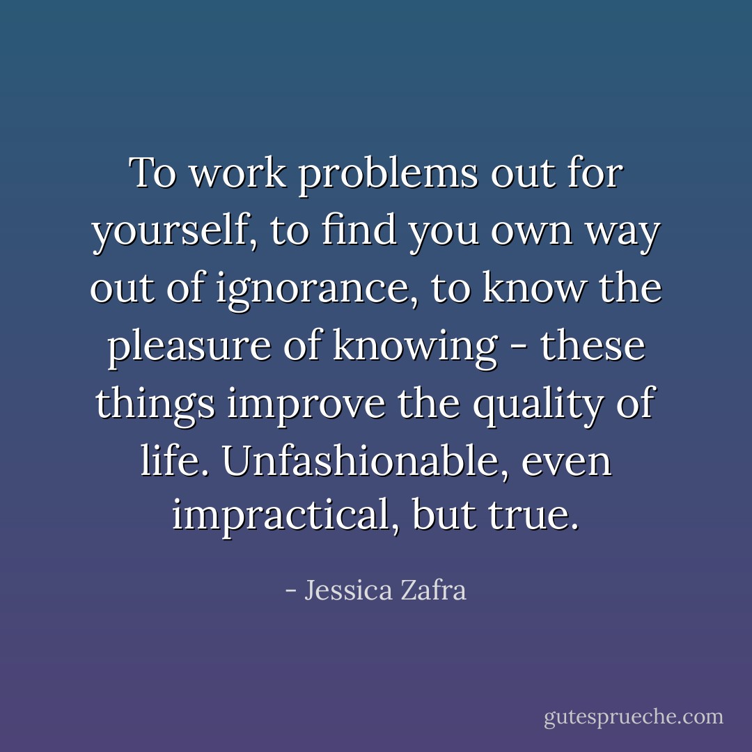 To work problems out for yourself, to find you own way out of ignorance, to know the pleasure of knowing - these things improve the quality of life. Unfashionable, even impractical, but true. - Jessica Zafra