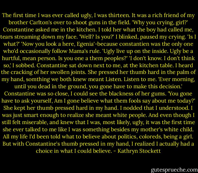 The first time I was ever called ugly, I was thirteen. It was a rich friend of my brother Carlton's over to shoot guns in the field.<br />'Why you crying, girl?' Constantine asked me in the kitchen.<br />I told her what the boy had called me, tears streaming down my face.<br />'Well? Is you?'<br />I blinked, paused my crying. 'Is I what?'<br />'Now you look a here, Egenia'-because constantien was the only one who'd occasionally follow Mama's rule. 'Ugly live up on the inside. Ugly be a hurtful, mean person. Is you one a them peoples?'<br />'I don't know. I don't think so,' I sobbed.<br />Constantine sat down next to me, at the kitchen table. I heard the cracking of her swollen joints. She pressed her thumb hard in the palm of my hand, somthing we both knew meant Listen. Listen to me.<br />'Ever morning, until you dead in the ground, you gone have to make this decision.' Constantine was so close, I could see the blackness of her gums. 'You gone have to ask yourself, Am I gone believe what them fools say about me today?'<br />She kept her thumb pressed hard in my hand. I nodded that I understood. I was just smart enough to realize she meant white people. And even though I still felt miserable, and knew that I was, most likely, ugly, it was the first time she ever talked to me like I was something besides my mother's white child. All my life I'd been told what to believe about politics, coloreds, being a girl. But with Constantine's thumb pressed in my hand, I realized I actually had a choice in what I could believe. - Kathryn Stockett