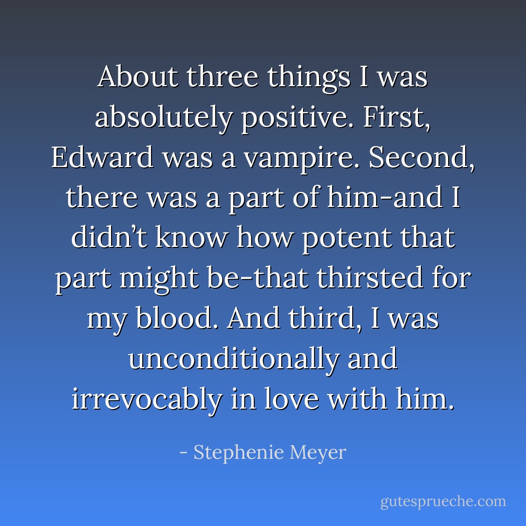 About three things I was absolutely positive. First, Edward was a vampire. Second, there was a part of him-and I didn’t know how potent that part might be-that thirsted for my blood. And third, I was unconditionally and irrevocably in love with him. - Stephenie Meyer