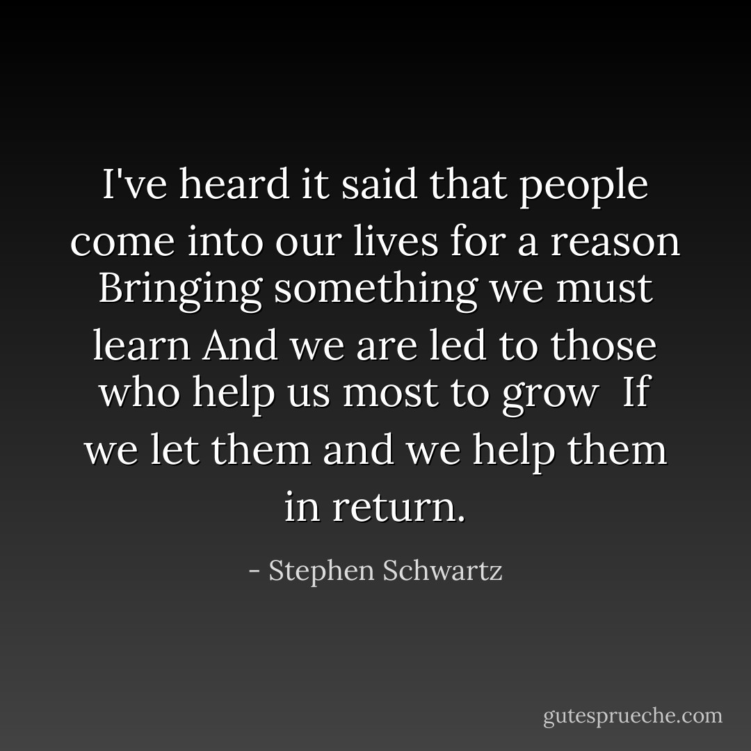I've heard it said that people come into our lives for a reason<br />Bringing something we must learn<br />And we are led to those who help us most to grow <br />If we let them and we help them in return. - Stephen Schwartz