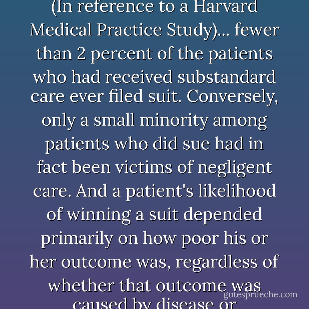 The important question isn't how to keep bad physicians from harming patient; it's how to keep good physicians from harming patients. Medical malpractice suits are a remarkably ineffective remedy.<br />(In reference to a Harvard Medical Practice Study)... fewer than 2 percent of the patients who had received substandard care ever filed suit. Conversely, only a small minority among patients who did sue had in fact been victims of negligent care. And a patient's likelihood of winning a suit depended primarily on how poor his or her outcome was, regardless of whether that outcome was caused by disease or unavoidable risks of care. The deeper problem with medical malpractice is that by demonizing errors they prevent doctors from acknowledging  - Atul Gawande