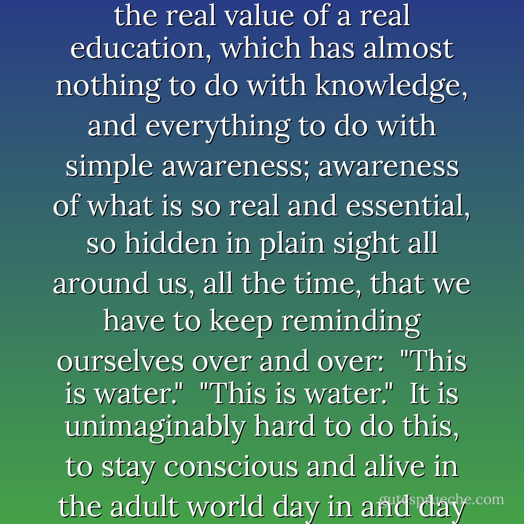 The capital-T Truth is about life BEFORE death.<br /><br />It is about the real value of a real education, which has almost nothing to do with knowledge, and everything to do with simple awareness; awareness of what is so real and essential, so hidden in plain sight all around us, all the time, that we have to keep reminding ourselves over and over:<br /><br />"This is water."<br /><br />"This is water."<br /><br />It is unimaginably hard to do this, to stay conscious and alive in the adult world day in and day out. - David Foster Wallace