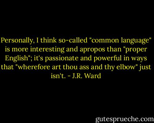 Personally, I think so-called "common language" is more interesting and apropos than "proper English"; it's passionate and powerful in ways that "wherefore art thou ass and thy elbow" just isn't. - J.R. Ward