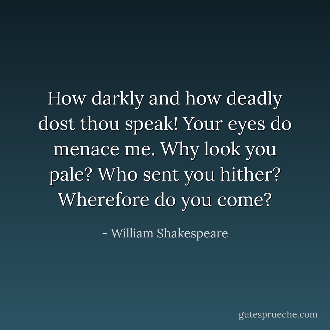 How darkly and how deadly dost thou speak!<br />Your eyes do menace me. Why look you pale?<br />Who sent you hither? Wherefore do you come? - William Shakespeare