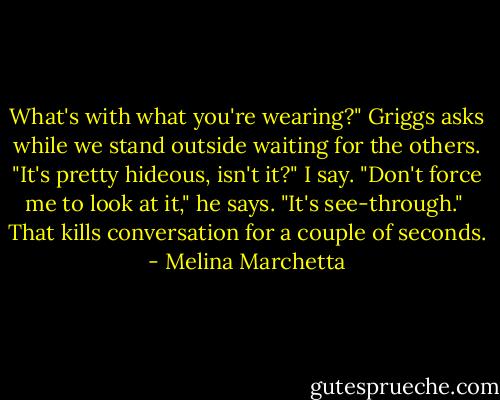 What's with what you're wearing?" Griggs asks while we stand outside waiting for the others.<br />"It's pretty hideous, isn't it?" I say.<br />"Don't force me to look at it," he says. "It's see-through."<br /><br />That kills conversation for a couple of seconds. - Melina Marchetta