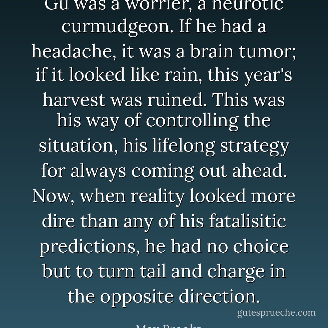 Gu was a worrier, a neurotic curmudgeon. If he had a headache, it was a brain tumor; if it looked like rain, this year's harvest was ruined. This was his way of controlling the situation, his lifelong strategy for always coming out ahead. Now, when reality looked more dire than any of his fatalisitic predictions, he had no choice but to turn tail and charge in the opposite direction. - Max Brooks