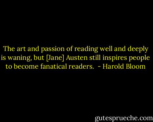 The art and passion of reading well and deeply is waning, but [Jane] Austen still inspires people to become fanatical readers.  - Harold Bloom