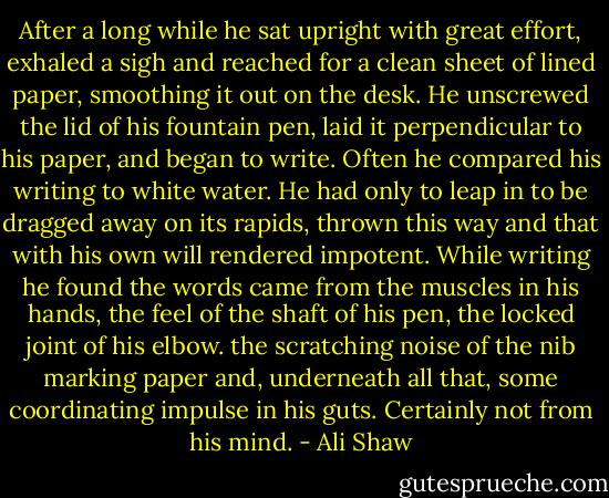 After a long while he sat upright with great effort, exhaled a sigh and reached for a clean sheet of lined paper, smoothing it out on the desk. He unscrewed the lid of his fountain pen, laid it perpendicular to his paper, and began to write. Often he compared his writing to white water. He had only to leap in to be dragged away on its rapids, thrown this way and that with his own will rendered impotent. While writing he found the words came from the muscles in his hands, the feel of the shaft of his pen, the locked joint of his elbow. the scratching noise of the nib marking paper and, underneath all that, some coordinating impulse in his guts. Certainly not from his mind. - Ali Shaw