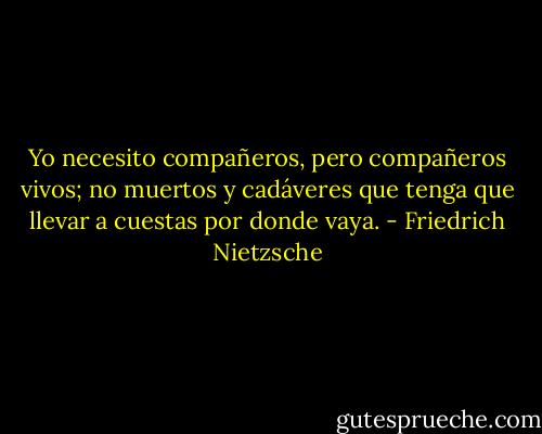 Yo necesito compañeros, pero compañeros vivos; no muertos y cadáveres que tenga que llevar a cuestas por donde vaya. - Friedrich Nietzsche