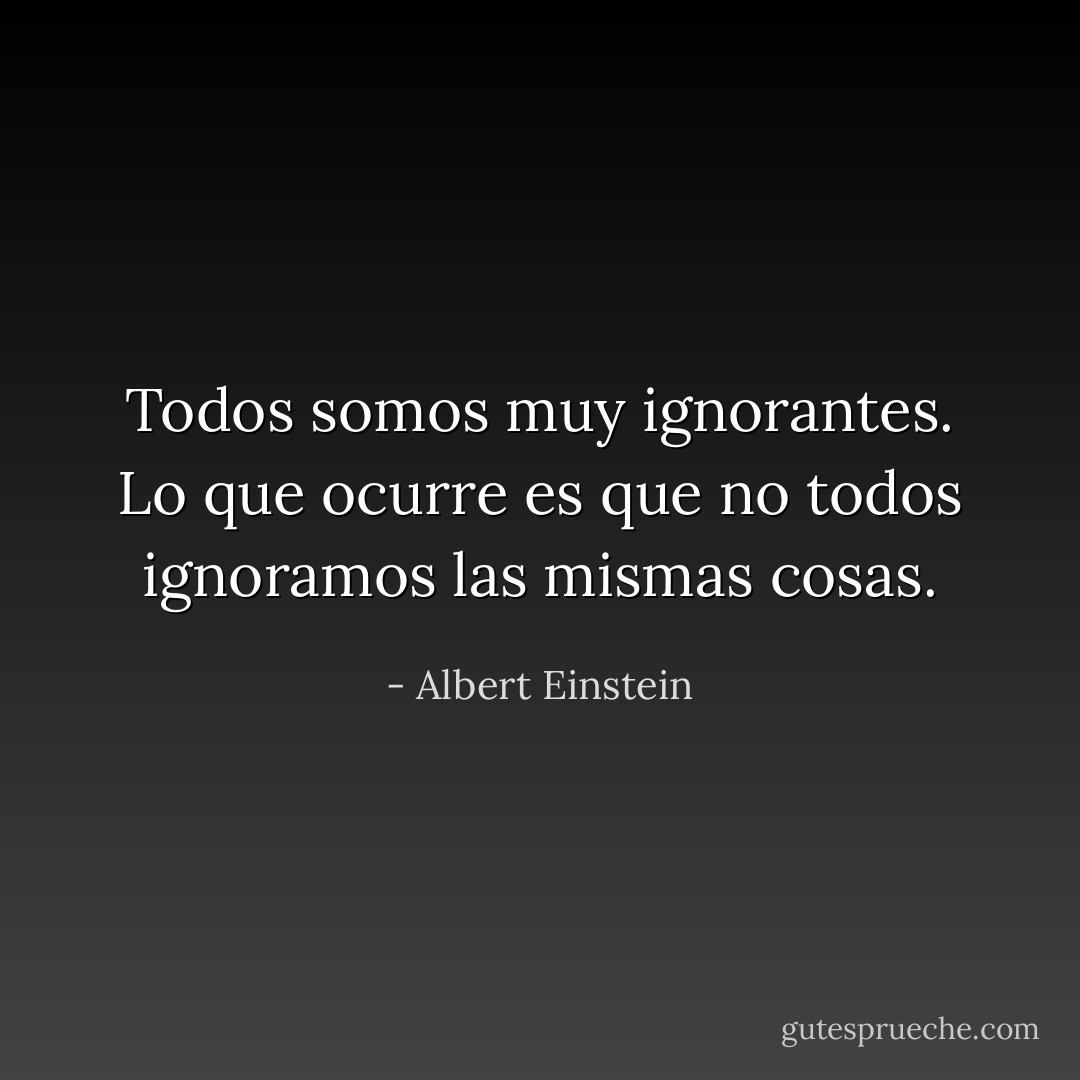 Todos somos muy ignorantes. Lo que ocurre es que no todos ignoramos las mismas cosas. - Albert Einstein