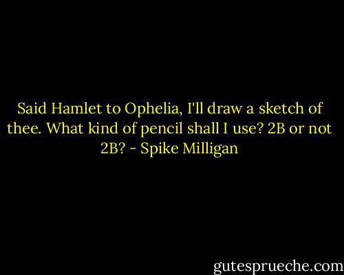 Said Hamlet to Ophelia,<br />I'll draw a sketch of thee.<br />What kind of pencil shall I use?<br />2B or not 2B? - Spike Milligan