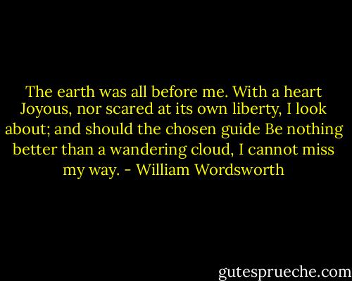 The earth was all before me. With a heart<br />Joyous, nor scared at its own liberty,<br />I look about; and should the chosen guide<br />Be nothing better than a wandering cloud,<br />I cannot miss my way. - William Wordsworth