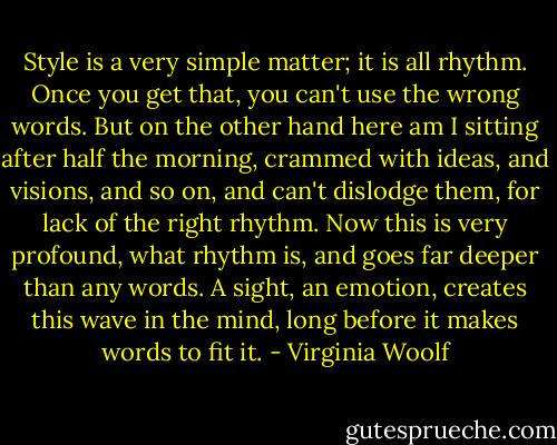 Style is a very simple matter; it is all rhythm. Once you get that, you can't use the wrong words. But on the other hand here am I sitting after half the morning, crammed with ideas, and visions, and so on, and can't dislodge them, for lack of the right rhythm. Now this is very profound, what rhythm is, and goes far deeper than any words. A sight, an emotion, creates this wave in the mind, long before it makes words to fit it. - Virginia Woolf