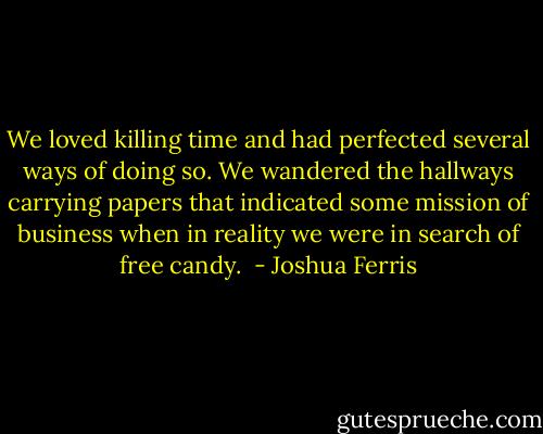 We loved killing time and had perfected several ways of doing so. We wandered the hallways carrying papers that indicated some mission of business when in reality we were in search of free candy.  - Joshua Ferris