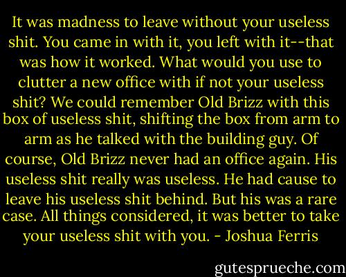 It was madness to leave without your useless shit. You came in with it, you left with it--that was how it worked. What would you use to clutter a new office with if not your useless shit? We could remember Old Brizz with this box of useless shit, shifting the box from arm to arm as he talked with the building guy. Of course, Old Brizz never had an office again. His useless shit really was useless. He had cause to leave his useless shit behind. But his was a rare case. All things considered, it was better to take your useless shit with you. - Joshua Ferris