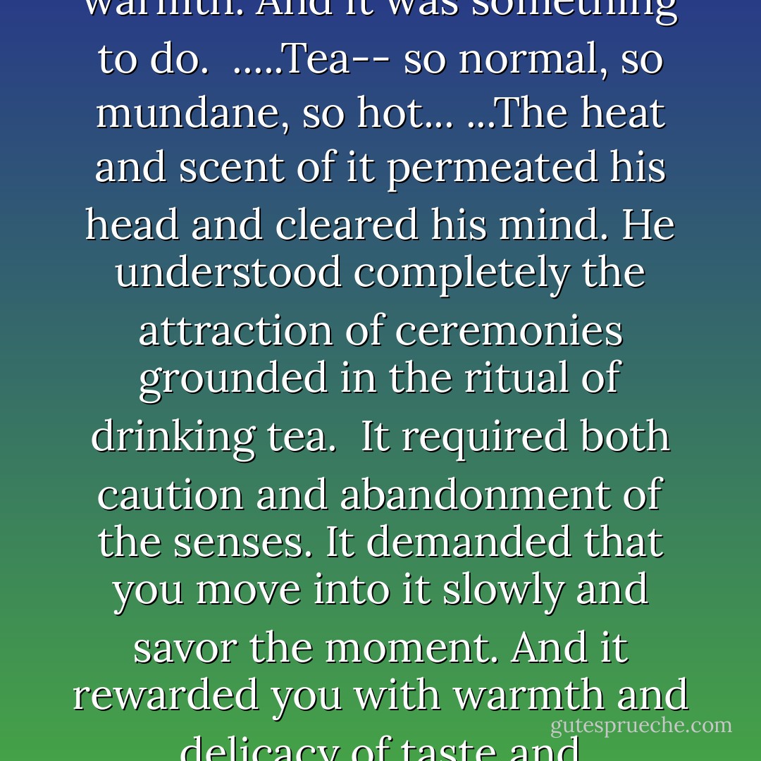 ...Tea. There is nothing saner than tea, he thought. ... Tea was the great leveler. It brought calm, quiet, contentment, warmth. And it was something to do. <br />.....Tea-- so normal, so mundane, so hot...<br />...The heat and scent of it permeated his head and cleared his mind. He understood completely the attraction of ceremonies grounded in the ritual of drinking tea.<br /> It required both caution and abandonment of the senses. It demanded that you move into it slowly and savor the moment. And it rewarded you with warmth and delicacy of taste and refreshment.<br /> And after you were done, it could parse out your future. - Thea Devine