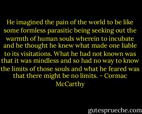 He imagined the pain of the world to be like some formless parasitic being seeking out the warmth of human souls wherein to incubate and he thought he knew what made one liable to its visitations. What he had not known was that it was mindless and so had no way to know the limits of those souls and what he feared was that there might be no limits. - Cormac McCarthy