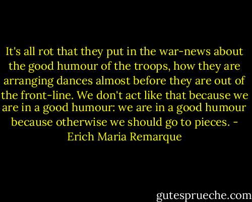 It's all rot that they put in the war-news about the good humour of the troops, how they are arranging dances almost before they are out of the front-line. We don't act like that because we are in a good humour: we are in a good humour because otherwise we should go to pieces. - Erich Maria Remarque