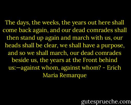 The days, the weeks, the years out here shall come back again, and our dead comrades shall then stand up again and march with us, our heads shall be clear, we shall have a purpose, and so we shall march, our dead comrades beside us, the years at the Front behind us:—against whom, against whom? - Erich Maria Remarque