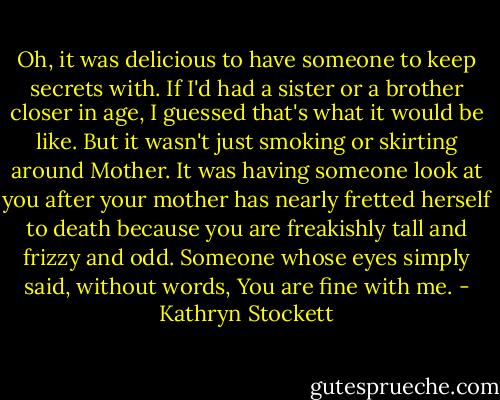 Oh, it was delicious to have someone to keep secrets with. If I'd had a sister or a brother closer in age, I guessed that's what it would be like. But it wasn't just smoking or skirting around Mother. It was having someone look at you after your mother has nearly fretted herself to death because you are freakishly tall and frizzy and odd. Someone whose eyes simply said, without words, You are fine with me. - Kathryn Stockett