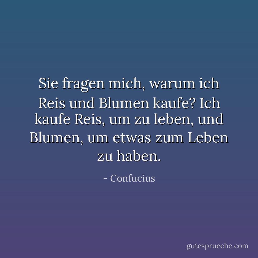 Sie fragen mich, warum ich Reis und Blumen kaufe?<br />Ich kaufe Reis, um zu leben, und Blumen, um etwas zum Leben zu haben. - Confucius<