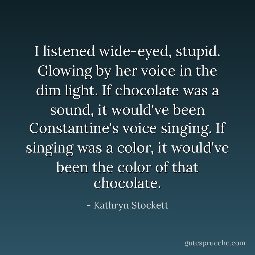 I listened wide-eyed, stupid. Glowing by her voice in the dim light. If chocolate was a sound, it would've been Constantine's voice singing. If singing was a color, it would've been the color of that chocolate. - Kathryn Stockett