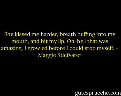 She kissed me harder, breath huffing into my mouth, and bit my lip. Oh, hell that was amazing. I growled before I could stop myself. - Maggie Stiefvater