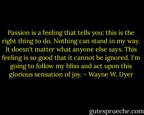 Passion is a feeling that tells you: this is the right thing to do. Nothing can stand in my way. It doesn't matter what anyone else says. This feeling is so good that it cannot be ignored. I'm going to follow my bliss and act upon this glorious sensation of joy. - Wayne W. Dyer
