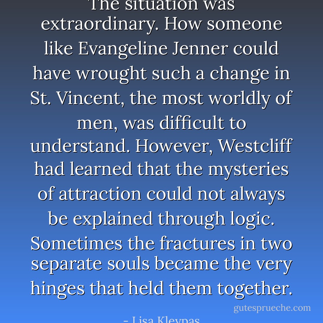 The situation was extraordinary. How someone like Evangeline Jenner could have wrought such a change in St. Vincent, the most worldly of men, was difficult to understand. However, Westcliff had learned that the mysteries of attraction could not always be explained through logic. Sometimes the fractures in two separate souls became the very hinges that held them together. - Lisa Kleypas