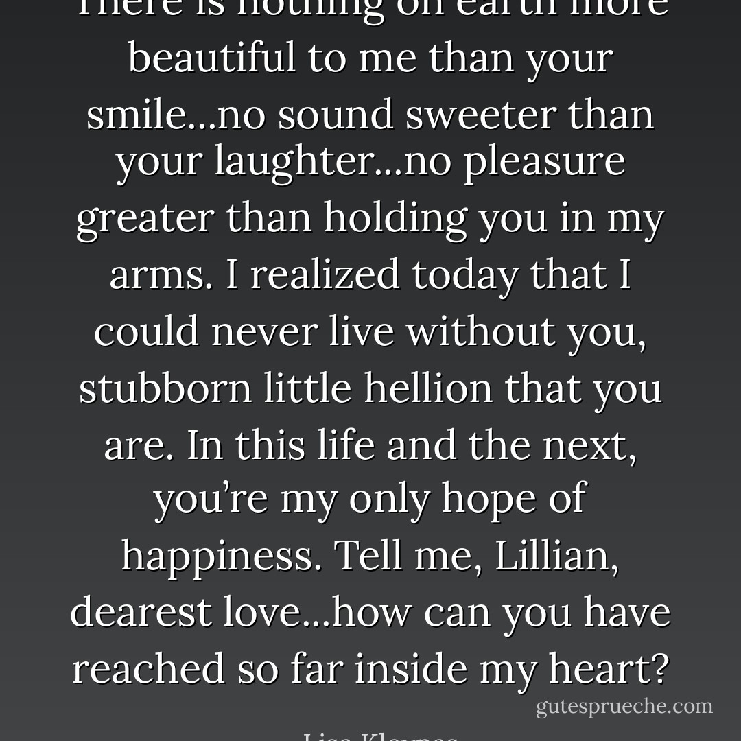 There is nothing on earth more beautiful to me than your smile...no sound sweeter than your laughter...no pleasure greater than holding you in my arms. I realized today that I could never live without you, stubborn little hellion that you are. In this life and the next, you’re my only hope of happiness. Tell me, Lillian, dearest love...how can you have reached so far inside my heart? - Lisa Kleypas