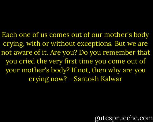 Each one of us comes out of our mother's body crying, with or without exceptions. But we are not aware of it. Are you? Do you remember that you cried the very first time you come out of your mother's body? If not, then why are you crying now? - Santosh Kalwar