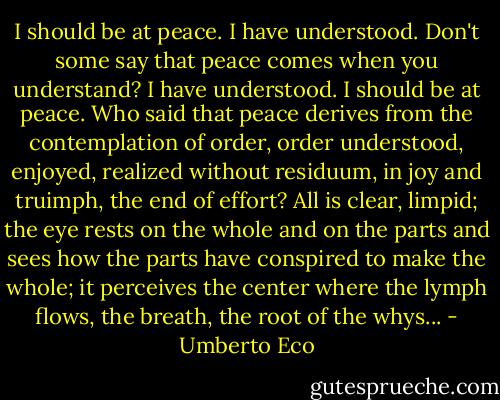 I should be at peace. I have understood. Don't some say that peace comes when you understand? I have understood. I should be at peace. Who said that peace derives from the contemplation of order, order understood, enjoyed, realized without residuum, in joy and truimph, the end of effort? All is clear, limpid; the eye rests on the whole and on the parts and sees how the parts have conspired to make the whole; it perceives the center where the lymph flows, the breath, the root of the whys... - Umberto Eco